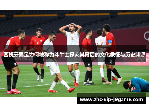 西班牙男足为何被称为斗牛士探究其背后的文化象征与历史渊源