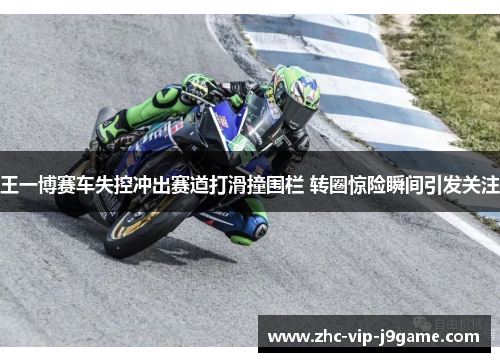 王一博赛车失控冲出赛道打滑撞围栏 转圈惊险瞬间引发关注
