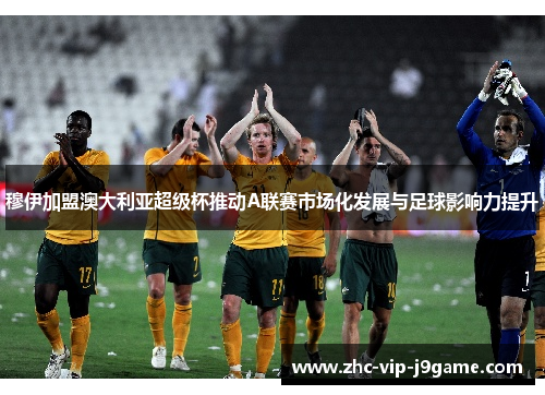 穆伊加盟澳大利亚超级杯推动A联赛市场化发展与足球影响力提升