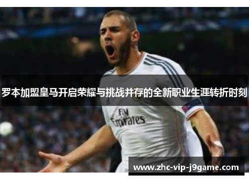 罗本加盟皇马开启荣耀与挑战并存的全新职业生涯转折时刻