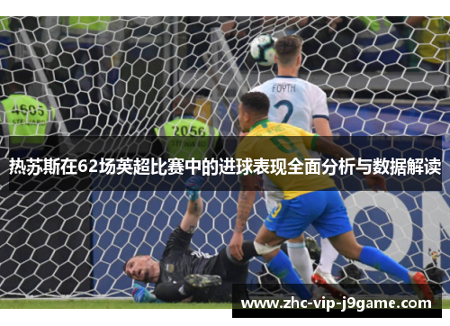 热苏斯在62场英超比赛中的进球表现全面分析与数据解读