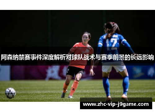 阿森纳禁赛事件深度解析对球队战术与赛季前景的长远影响